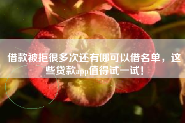 借款被拒很多次还有哪可以借名单，这些贷款app值得试一试！