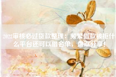 2022审核必过贷款整理：频繁借款被拒什么平台还可以借名单，盘点分享！