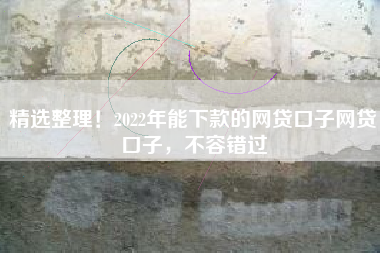 精选整理！2022年能下款的网贷口子网贷口子，不容错过