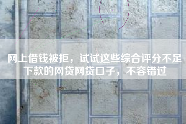 网上借钱被拒，试试这些综合评分不足下款的网贷网贷口子，不容错过