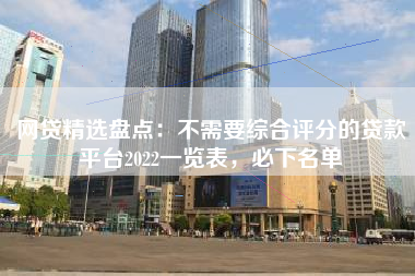 网贷精选盘点：不需要综合评分的贷款平台2022一览表，必下名单