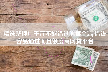 精选整理！千万不能错过的哪个app借钱容易通过而且额度高网贷平台