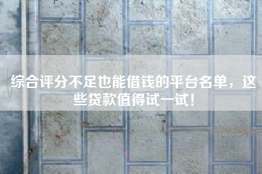 综合评分不足也能借钱的平台名单，这些贷款值得试一试！