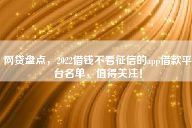 网贷盘点，2022借钱不看征信的app借款平台名单，值得关注！