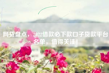 网贷盘点，2022借款必下款口子贷款平台名单，值得关注！
