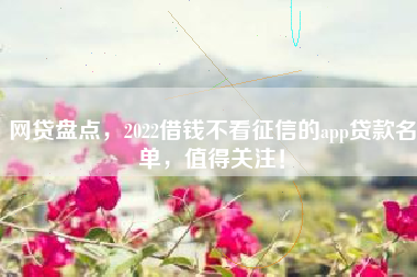 网贷盘点，2022借钱不看征信的app贷款名单，值得关注！