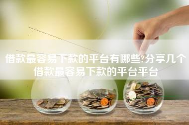 借款最容易下款的平台有哪些?分享几个借款最容易下款的平台平台