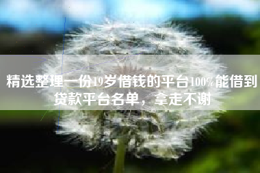 精选整理一份19岁借钱的平台100%能借到贷款平台名单，拿走不谢