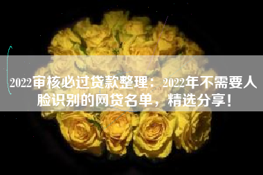 2022审核必过贷款整理：2022年不需要人脸识别的网贷名单，精选分享！