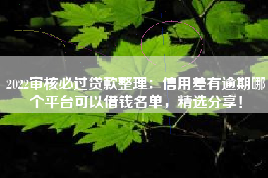 2022审核必过贷款整理：信用差有逾期哪个平台可以借钱名单，精选分享！