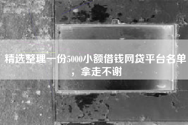 精选整理一份5000小额借钱网贷平台名单，拿走不谢
