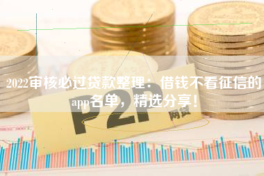 2022审核必过贷款整理：借钱不看征信的app名单，精选分享！