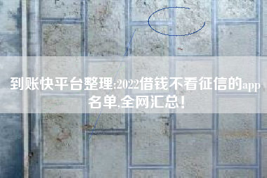 到账快平台整理:2022借钱不看征信的app名单,全网汇总！