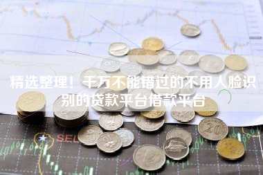 精选整理！千万不能错过的不用人脸识别的贷款平台借款平台