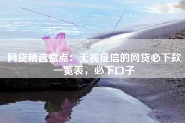 网贷精选盘点：无视征信的网贷必下款一览表，必下口子