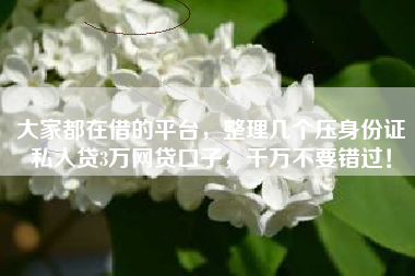 大家都在借的平台，整理几个压身份证私人贷3万网贷口子，千万不要错过！