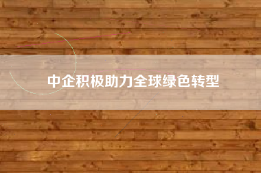 中企积极助力全球绿色转型