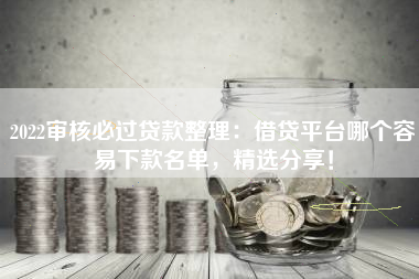 2022审核必过贷款整理：借贷平台哪个容易下款名单，精选分享！