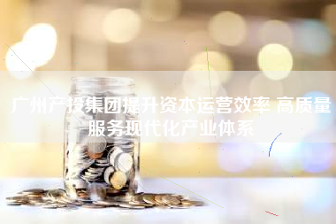 广州产投集团提升资本运营效率 高质量服务现代化产业体系