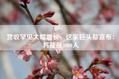 营收罕见大幅增长，这家巨头却宣布：将裁员3900人