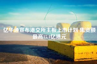 亿华通宣布港交所主板上市计划 集资额最高15.4亿港元